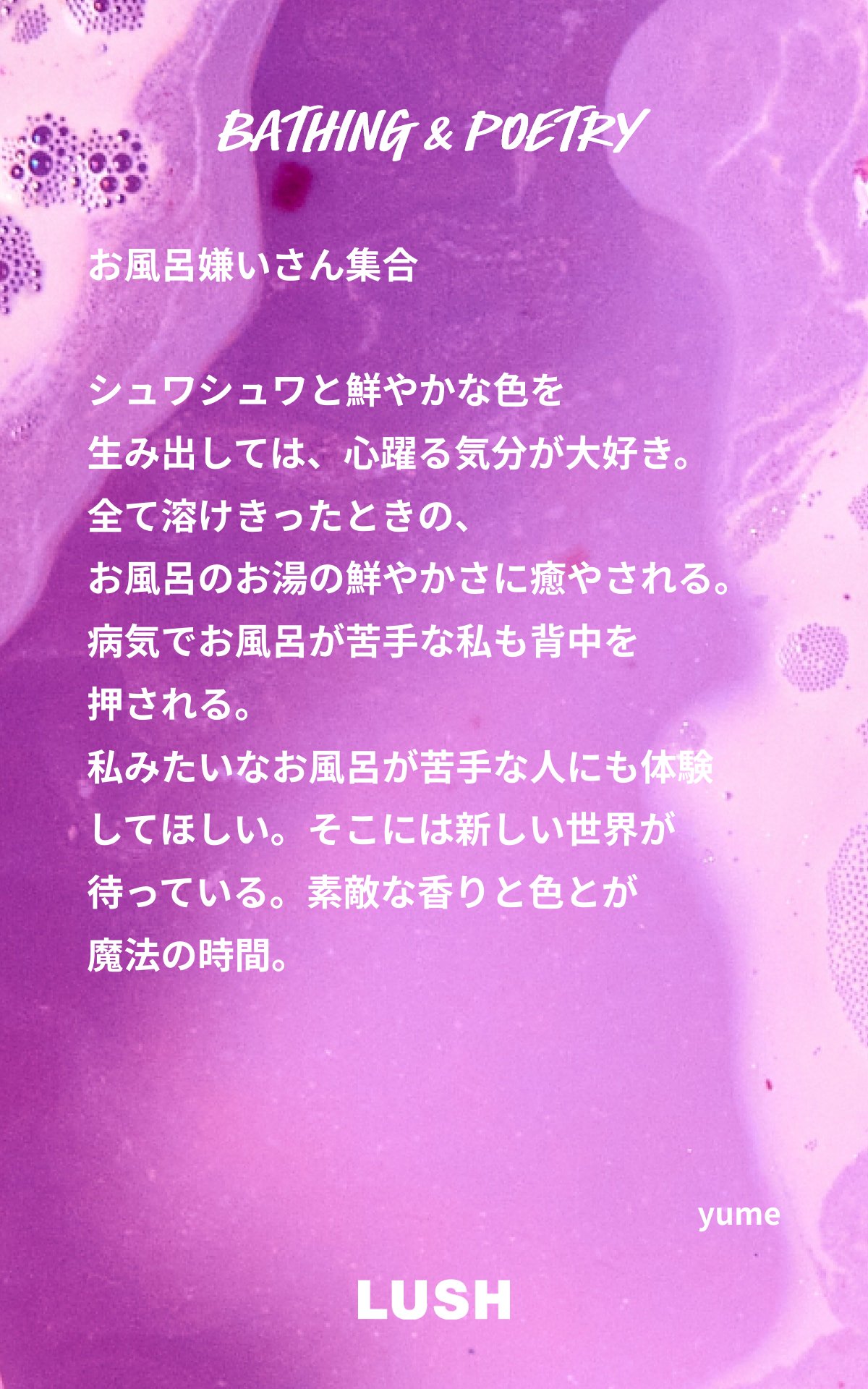 シュワシュワと鮮やかな色を　生み出しては、心躍る気分が大好き。　全て溶けきったときの、　お風呂のお湯の鮮やかさに癒やされる。　病気でお風呂が苦手な私も背中を　押される。　私みたいなお風呂が苦手な人にも体験　してほしい。そこには新しい世界が　待っている。素敵な香りと色とが　魔法の時間。　